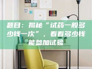 渑池题目：揭秘“试药一般多少钱一次”，看看多少钱能参加试验