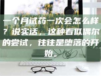 渑池一个月试药一次会怎么样？说实话，这种看似偶尔的尝试，往往是堕落的开始。