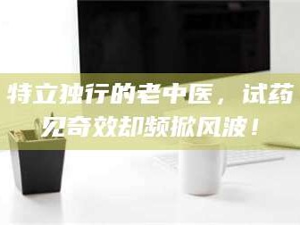渑池特立独行的老中医，试药见奇效却频掀风波！