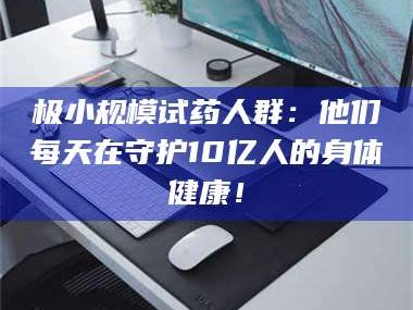 渑池极小规模试药人群：他们每天在守护10亿人的身体健康！