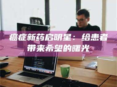 渑池***新药启明星：给患者带来希望的曙光