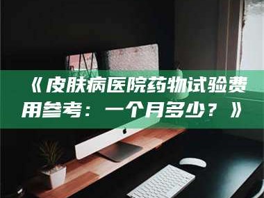 渑池《皮肤病医院药物试验费用参考：一个月多少？》