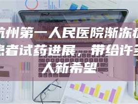 渑池杭州第一人民医院渐冻症患者试药进展，带给许多人新希望