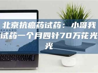 渑池北京抗癌药试药：小哥我试药一个月四针70万花光光