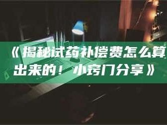 渑池《揭秘试药补偿费怎么算出来的！小窍门分享》