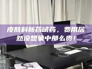 渑池皮肤科新药试药，费用居然没想象中那么贵！