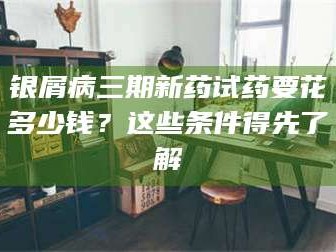 渑池银屑病三期新药试药要花多少钱？这些条件得先了解