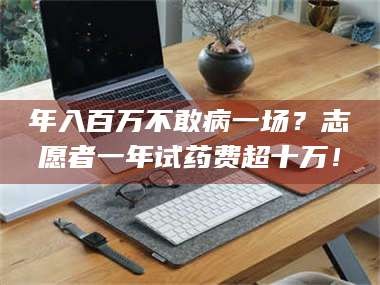 渑池年入百万不敢病一场？志愿者一年试药费超十万！
