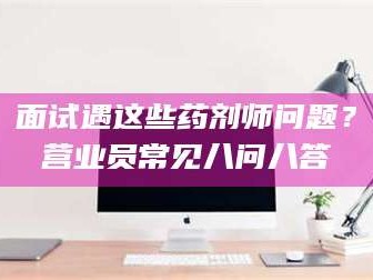 渑池面试遇这些药剂师问题？营业员常见八问八答
