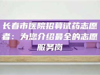 渑池长春市医院招募试药志愿者：为您介绍最全的志愿服务岗