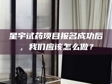 渑池星宇试药项目报名成功后，我们应该怎么做？
