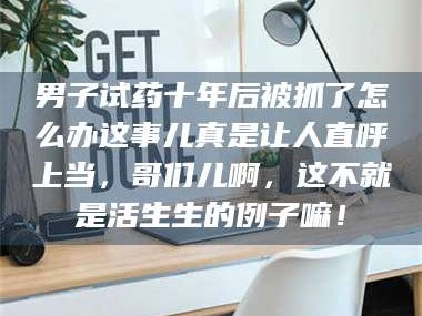 渑池男子试药十年后被抓了怎么办这事儿真是让人直呼上当，哥们儿啊，这不就是活生生的例子嘛！