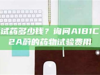 渑池试药多少钱？询问A1B1C2A蔚的药物试验费用