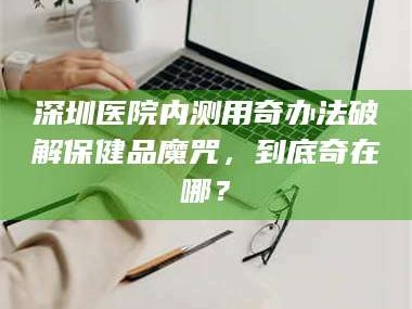 渑池深圳医院内测用奇办法破解保健品魔咒，到底奇在哪？