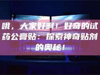 渑池哦，大家好啊！好奇的试药公膏贴：探索神奇贴剂的奥秘！