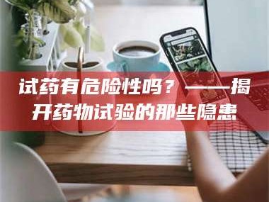 渑池试药有危险性吗？——揭开药物试验的那些隐患