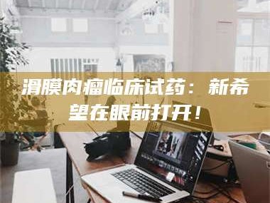 渑池滑膜肉瘤临床试药：新希望在眼前打开！