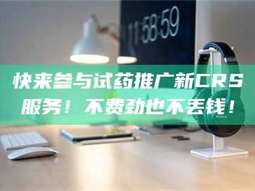 渑池快来参与试药推广新CRS服务！不费劲也不丢钱！