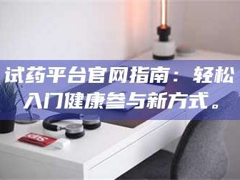 渑池试药平台官网指南：轻松入门健康参与新方式。