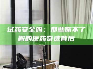 渑池试药安全吗：那些你不了解的医药奇迹背后
