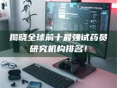 渑池揭晓全球前十最强试药员研究机构排名！