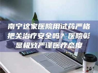 渑池南宁这家医院用试药严格把关***安全吗？医院彰显极致严谨医疗态度
