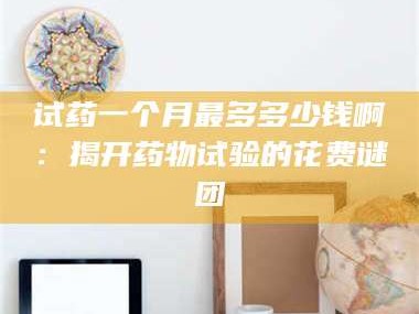 渑池试药一个月最多多少钱啊：揭开药物试验的花费谜团
