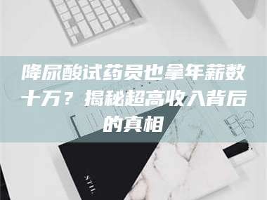 渑池降尿酸试药员也拿年薪数十万？揭秘超高收入背后的真相