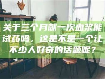 渑池关于三个月献一次血浆能试药吗，这是不是一个让不少人好奇的话题呢？