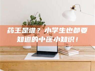 渑池药王是谁？小学生也都要知道的中医小知识！
