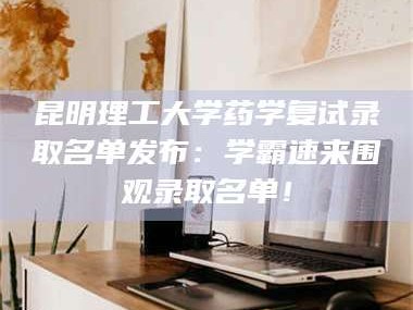 渑池昆明理工大学药学复试录取名单发布：学霸速来围观录取名单！