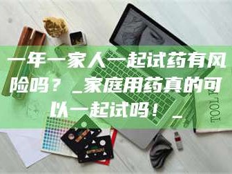 渑池一年一家人一起试药有风险吗？_家庭用药真的可以一起试吗！_