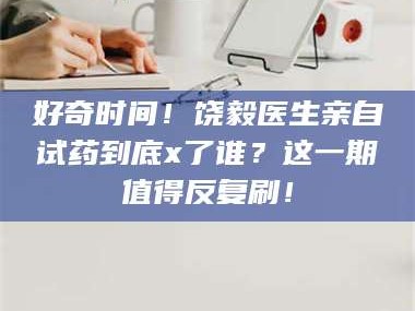 渑池好奇时间！饶毅医生亲自试药到底x了谁？这一期值得反复刷！