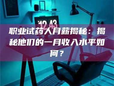 渑池职业试药人月薪揭秘：揭秘他们的一月收入水平如何？