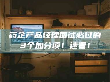渑池药企产品经理面试必过的3个加分项！速看！