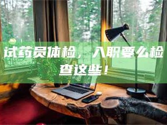 渑池试药员体检，入职要么检查这些！