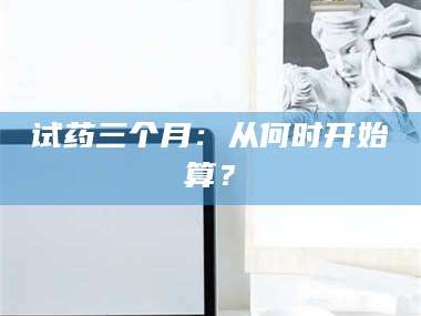 渑池试药三个月：从何时开始算？