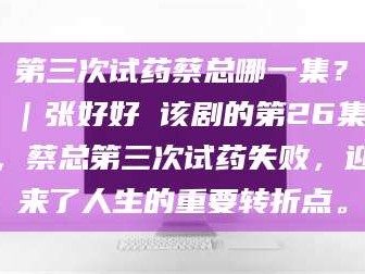 渑池第三次试药蔡总哪一集？｜张好好 该剧的第26集，蔡总第三次试药失败，迎来了人生的重要转折点。