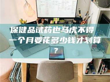 渑池保健品试药也马虎不得 一个月要花多少钱才划算？