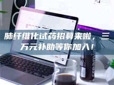渑池肺纤维化试药招募来啦，三万元补助等你加入！