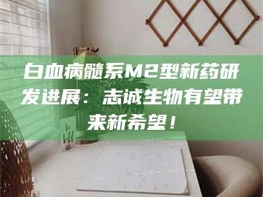 渑池白血病髓系M2型新药研发进展：志诚生物有望带来新希望！