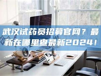 渑池武汉试药员招募官网？最新在哪里查最新2024！