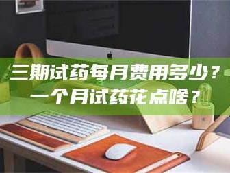 渑池三期试药每月费用多少？一个月试药花点啥？