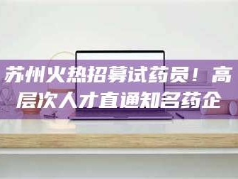 渑池苏州火热招募试药员！高层次人才直通知名药企