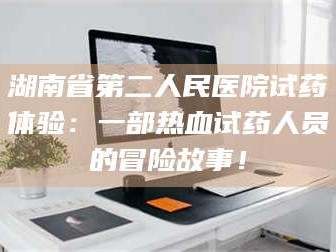 渑池湖南省第二人民医院试药体验：一部热血试药人员的冒险故事！