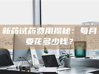 渑池新药试药费用揭秘：每月要花多少钱？