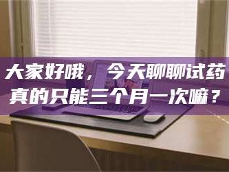 渑池大家好哦，今天聊聊试药真的只能三个月一次嘛？