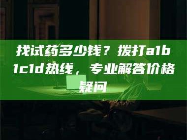 渑池找试药多少钱？拨打a1b1c1d热线，专业解答价格疑问