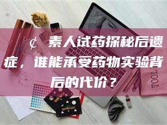 渑池📢 素人试药探秘后遗症，谁能承受药物实验背后的代价？