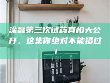 渑池涂磊第三次试药真相大公开，这集你绝对不能错过！